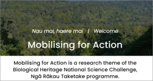 An image with the following text: Mobilising for Action is a research theme of the Biological Heritage National Science Challenge, Ngā Rākau Taketake Programme in New Zealand.